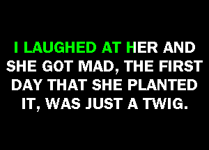 I LAUGHED AT HER AND
SHE GOT MAD, THE FIRST
DAY THAT SHE PLANTED
IT, WAS JUST A TWIG.