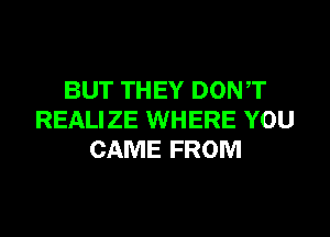 BUT THEY DONT
REALIZE WHERE YOU
CAME FROM