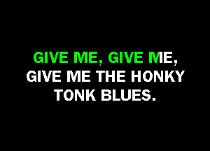 GIVE ME, GIVE ME,

GIVE ME THE HONKY
TONK BLUES.