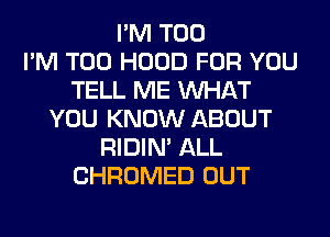 I'M T00
I'M T00 HOOD FOR YOU
TELL ME WHAT
YOU KNOW ABOUT
RIDIN' ALL
CHROMED OUT