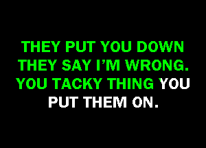 THEY PUT YOU DOWN
THEY SAY PM WRONG.
YOU TACKY THING YOU

PUT THEM ON.