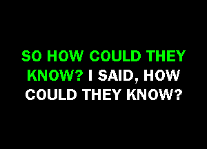 80 HOW COULD THEY

KNOW? I SAID, HOW
COULD THEY KNOW?