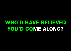 WHOD HAVE BELIEVED

YOU D COME ALONG?