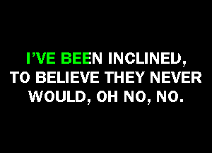 WE BEEN INCLINEIJ,
TO BELIEVE THEY NEVER
WOULD, OH N0, N0.