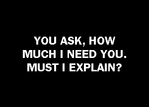 YOU ASK, How

MUCH I NEED YOU.
MUST I EXPLAIN?