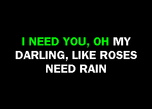 I NEED YOU, OH MY

DARLING, LIKE ROSES
NEED RAIN