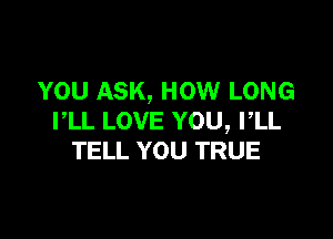 YOU ASK, HOW LONG

PLL LOVE YOU, I,LL
TELL YOU TRUE