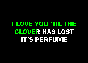 I LOVE YOU TIL THE

CLOVER HAS LOST
ITS PERFUME