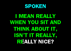 SPOKEN

I MEAN REALLY
WHEN YOU SIT AND
THINK ABOUT IT,
ISNT IT REALLY,
REALLY NICE?
