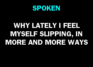 SPOKEN

WHY LATELY I FEEL
MYSELF SLIPPING, IN
MORE AND MORE WAYS