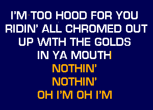I'MT00 HOOD FOR YOU
RIDIM ALL CHROMED OUT
UP WITH THE GOLDS
IN YA MOUTH
NOTHIN'

NOTHIN'
0H I'M 0H I'M