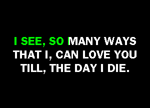 I SEE, SO MANY WAYS
THAT I, CAN LOVE YOU
TILL, THE DAY I DIE.