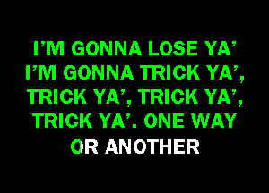 PM GONNA LOSE YN
PM GONNA TRICK YN,
TRICK YN, TRICK YN,

TRICK YN. ONE WAY

0R ANOTHER