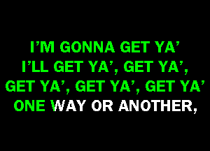 PM GONNA GET YN
VLL GET YN, GET YN,
GET YN, GET YN, GET YN
ONE WAY 0R ANOTHER,