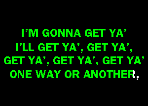 PM GONNA GET YN

VLL GET YN, GET YN,
GET YN, GET YN, GET YN

ONE WAY 0R ANOTHER,