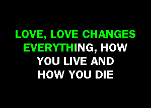 LOVE, LOVE CHANGES
EVERYTHING, now

YOU LIVE AND
HOW YOU DIE
