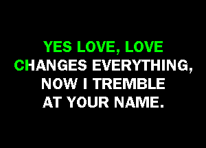 YES LOVE, LOVE
CHANGES EVERYTHING,
NOW I TREMBLE
AT YOUR NAME.