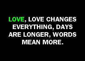 LOVE, LOVE CHANGES
EVERYTHING, DAYS
ARE LONGER, WORDS
MEAN MORE.