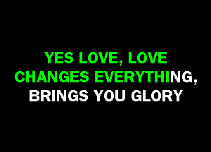 YES LOVE, LOVE
CHANGES EVERYTHING,
BRINGS YOU GLORY