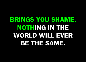 BRINGS YOU SHAME.
NOTHING IN THE
WORLD WILL EVER
BE THE SAME.