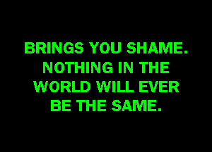 BRINGS YOU SHAME.
NOTHING IN THE
WORLD WILL EVER
BE THE SAME.