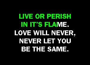 LIVE OR PERISH
IN ITS FLAME.
LOVE WILL NEVER,
NEVER LET YOU
BE THE SAME.

g