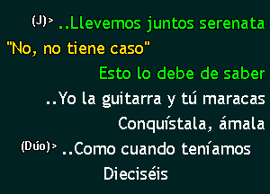 UP ..Llevemos juntos serenata
No, no tiene caso
Esto lo debe de saber
..Yo la guitarra y tLi maracas
Conqufstala, aimala
(MOP ..Como cuando tenfamos
Diecisas
