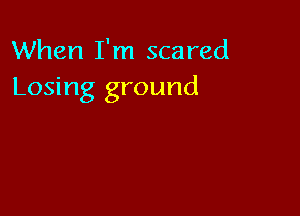 When I'm scared
Losing ground