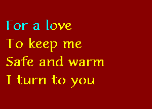 For a love
To keep me

Safe and warm
I turn to you