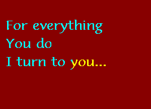 For everything
You do

I turn to you...