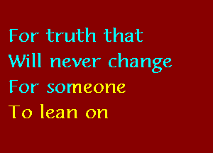 For truth that
Will never change

For someone
To lean on