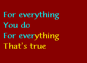 For everything
You do

For everything
That's true