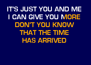 ITS JUST YOU AND ME
I CAN GIVE YOU MORE
DON'T YOU KNOW
THAT THE TIME
HAS ARRIVED
