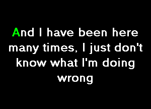 And I have been here
many times, I just don't

know what I'm doing
wrong