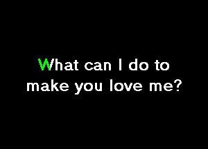 What can I do to

make you love me?