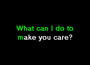 What can I do to

make you care?