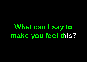 What can I say to

make you feel this?