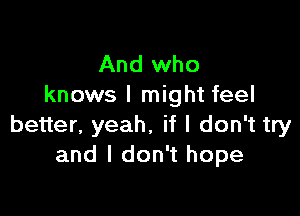 And who
knows I might feel

better, yeah. if I don't try
and I don't hope