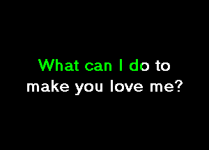 What can I do to

make you love me?