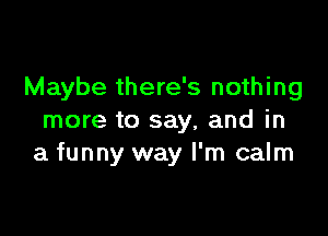 Maybe there's nothing

more to say, and in
a funny way I'm calm