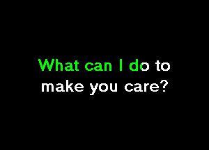 What can I do to

make you care?