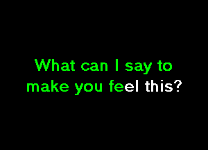 What can I say to

make you feel this?