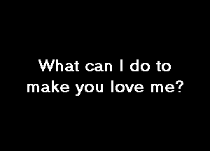 What can I do to

make you love me?