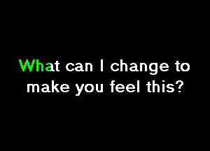 What can I change to

make you feel this?