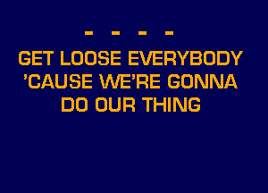 GET LOOSE EVERYBODY
'CAUSE WERE GONNA
DO OUR THING