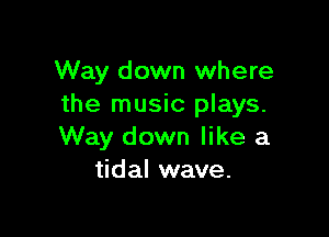 Way down where
the music plays.

Way down like a
tidal wave.