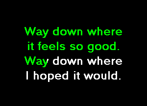 Way down where
it feels so good.

Way down where
I hoped it would.