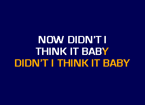 NOW DIDN'TI
THINK IT BABY

DIDN'TI THINK IT BABY