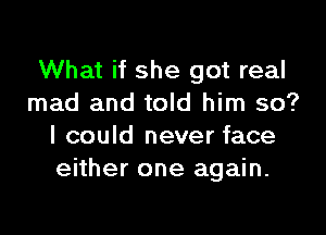 What if she got real
mad and told him so?

I could never face
either one again.