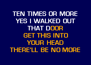 TEN TIMES OR MORE
YES I WALKED OUT
THAT DOOR
GET THIS INTO
YOUR HEAD
THERE'LL BE NO MORE